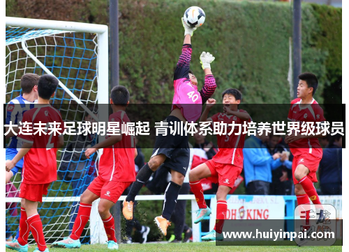 大连未来足球明星崛起 青训体系助力培养世界级球员