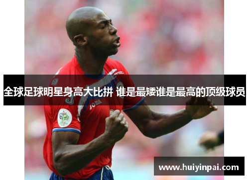 全球足球明星身高大比拼 谁是最矮谁是最高的顶级球员