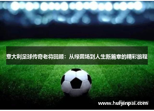 意大利足球传奇老将回顾：从绿茵场到人生新篇章的精彩旅程