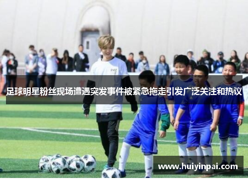 足球明星粉丝现场遭遇突发事件被紧急拖走引发广泛关注和热议