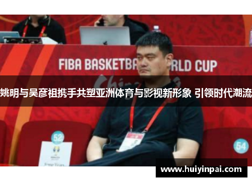 姚明与吴彦祖携手共塑亚洲体育与影视新形象 引领时代潮流