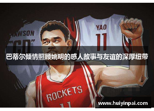 巴蒂尔倾情照顾姚明的感人故事与友谊的深厚纽带