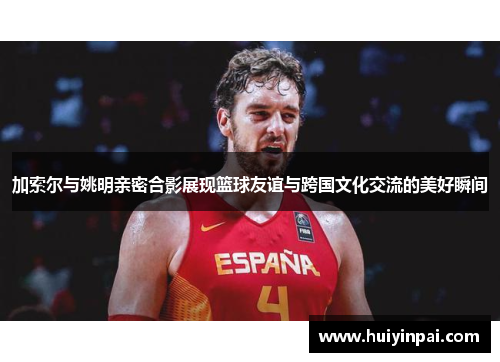 加索尔与姚明亲密合影展现篮球友谊与跨国文化交流的美好瞬间