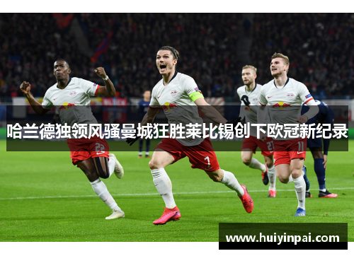 哈兰德独领风骚曼城狂胜莱比锡创下欧冠新纪录